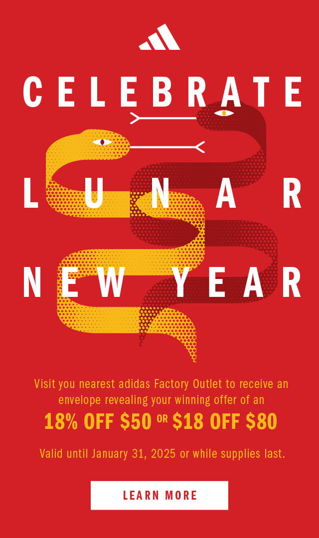 adidas CELEBRATE LUNAR NEW YEAR. Visit you nearest adidas Factory Outlet to receive an envelope revealing your winning offer of an 18% OFF $50 OR $18 OFF $80. Valid until January 31, 2025 or  while supplies last. LEARN MORE