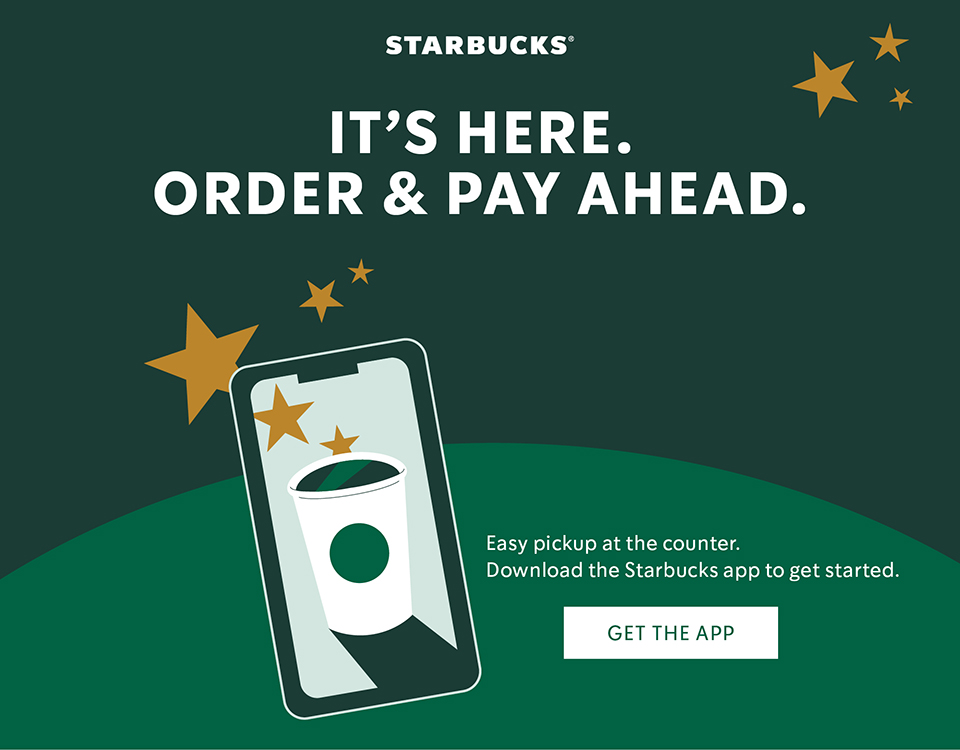Starbucks IT'S HERE. ORDER & PAY AHEAD. Easy pIckup at the counter. Download the Starbucks app to get started. GET THE APP