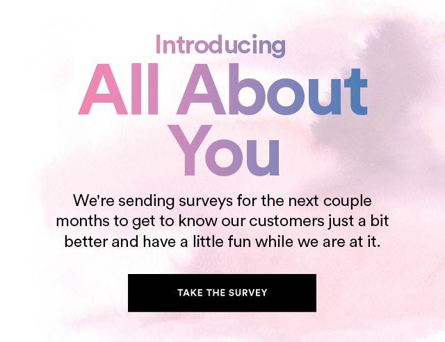 Introducing ALL ABOUT YOU We're sending surveys for the next couple months to get to know our customers just a bit better and have a little fun while we are at it. TAKE THE SURVEY